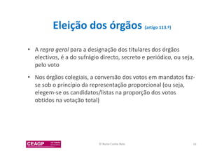 Eleição dos órgãos (artigo 113.º) 
• A regra geral para a designação dos titulares dos órgãos 
electivos, é a do sufrágio directo, secreto e periódico, ou seja, 
pelo voto 
• Nos órgãos colegiais, a conversão dos votos em mandatos faz-se 
sob o princípio da representação proporcional (ou seja, 
elegem-se os candidatos/listas na proporção dos votos 
obtidos na votação total) 
© Nuno Cunha Rolo 16 
 