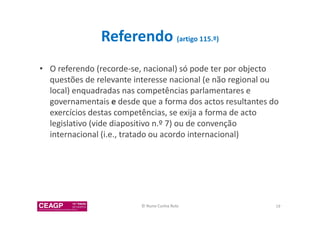 Referendo (artigo 115.º) 
• O referendo (recorde-se, nacional) só pode ter por objecto 
questões de relevante interesse nacional (e não regional ou 
local) enquadradas nas competências parlamentares e 
governamentais e desde que a forma dos actos resultantes do 
exercícios destas competências, se exija a forma de acto 
legislativo (vide diapositivo n.º 7) ou de convenção 
internacional (i.e., tratado ou acordo internacional) 
© Nuno Cunha Rolo 19 
 