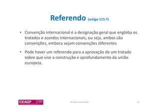 Referendo (artigo 115.º) 
• Convenção internacional é a designação geral que engloba os 
tratados e acordos internacionais, ou seja, ambos são 
convenções, embora sejam convenções diferentes 
• Pode haver um referendo para a aprovação de um tratado 
sobre que vise a construção e aprofundamento da união 
europeia. 
© Nuno Cunha Rolo 20 
 