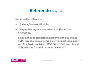 Referendo (artigo 115.º) 
• Não se podem referendar: 
– (i) alterações à constituição, 
– (ii) questões orçamentais, tributárias (fiscais) ou 
financeiras, 
– (iii) Matérias da competência parlamentar dos artigos 
161º, exceptuando convenção internacional sobre paz e 
rectificação de fronteiras (115.º/5), e 164º, exceptuando 
al. i), sobre as “bases do sistema de ensino”. 
© Nuno Cunha Rolo 21 
 