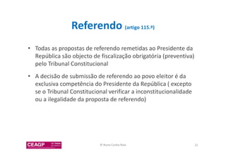 Referendo (artigo 115.º) 
• Todas as propostas de referendo remetidas ao Presidente da 
República são objecto de fiscalização obrigatória (preventiva) 
pelo Tribunal Constitucional 
• A decisão de submissão de referendo ao povo eleitor é da 
exclusiva competência do Presidente da República ( excepto 
se o Tribunal Constitucional verificar a inconstitucionalidade 
ou a ilegalidade da proposta de referendo) 
© Nuno Cunha Rolo 22 
 