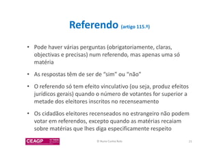 Referendo (artigo 115.º) 
• Pode haver várias perguntas (obrigatoriamente, claras, 
objectivas e precisas) num referendo, mas apenas uma só 
matéria 
• As respostas têm de ser de “sim” ou “não” 
• O referendo só tem efeito vinculativo (ou seja, produz efeitos 
jurídicos gerais) quando o número de votantes for superior a 
metade dos eleitores inscritos no recenseamento 
• Os cidadãos eleitores recenseados no estrangeiro não podem 
votar em referendos, excepto quando as matérias recaiam 
sobre matérias que lhes diga especificamente respeito 
© Nuno Cunha Rolo 23 
 