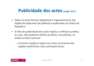 Publicidade dos actos (artigo 119.º) 
• Todos os actos formais legislativos e regulamentares dos 
órgãos de soberania são públicos e publicados em Diário da 
República 
• A falta de publicidade dos actos implica a ineficácia jurídica, 
ou seja, não produzem efeitos jurídicos, vinculativos, na 
ordem jurídica nacional 
– A mesma sanção se aplica aos actos normativos das 
regiões autónomas e das autarquias locais. 
© Nuno Cunha Rolo 25 
 