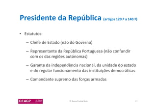 Presidente da República (artigos 120.º a 140.º) 
• Estatutos: 
– Chefe de Estado (não do Governo) 
– Representante da República Portuguesa (não confundir 
com os das regiões autónomas) 
– Garante da independência nacional, da unidade do estado 
e do regular funcionamento das instituições democráticas 
– Comandante supremo das forças armadas 
© Nuno Cunha Rolo 27 
 