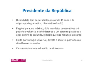 Presidente da República 
• O candidato tem de ser eleitor, maior de 35 anos e de 
origem portuguesa (i.e., não nacionalizado) 
• Elegível para, no máximo, dois mandatos consecutivos (só 
podendo voltar-se a candidatar-se a um terceiro passados 5 
anos do fim do segundo, e desde que não renuncie ao cargo) 
• Eleito por sufrágio universal, directo e secreto, por todos os 
cidadãos recenseados 
• Cada mandato tem a duração de cinco anos 
© Nuno Cunha Rolo 28 
 