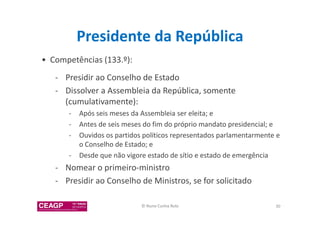 Presidente da República 
• Competências (133.º): 
- Presidir ao Conselho de Estado 
- Dissolver a Assembleia da República, somente 
(cumulativamente): 
- Após seis meses da Assembleia ser eleita; e 
- Antes de seis meses do fim do próprio mandato presidencial; e 
- Ouvidos os partidos políticos representados parlamentarmente e 
o Conselho de Estado; e 
- Desde que não vigore estado de sítio e estado de emergência 
- Nomear o primeiro-ministro 
- Presidir ao Conselho de Ministros, se for solicitado 
© Nuno Cunha Rolo 30 
 
