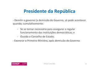 Presidente da República 
- Demitir o governo (a demissão do Governo, só pode acontecer 
quando, cumulativamente: 
- Se se tornar necessário para assegurar o regular 
funcionamento das instituições democráticas; e 
- Ouvido o Conselho de Estado; 
- Exonerar o Primeiro-Ministro, após demissão do Governo 
© Nuno Cunha Rolo 31 
 
