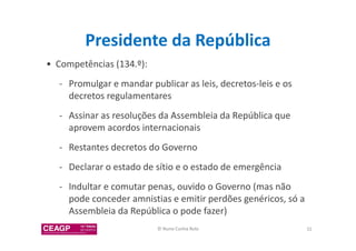 Presidente da República 
• Competências (134.º): 
- Promulgar e mandar publicar as leis, decretos-leis e os 
decretos regulamentares 
- Assinar as resoluções da Assembleia da República que 
aprovem acordos internacionais 
- Restantes decretos do Governo 
- Declarar o estado de sítio e o estado de emergência 
- Indultar e comutar penas, ouvido o Governo (mas não 
pode conceder amnistias e emitir perdões genéricos, só a 
Assembleia da República o pode fazer) 
© Nuno Cunha Rolo 32 
 
