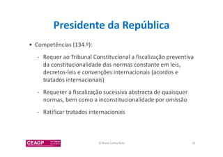 Presidente da República 
• Competências (134.º): 
- Requer ao Tribunal Constitucional a fiscalização preventiva 
da constitucionalidade das normas constante em leis, 
decretos-leis e convenções internacionais (acordos e 
tratados internacionais) 
- Requerer a fiscalização sucessiva abstracta de quaisquer 
normas, bem como a inconstitucionalidade por omissão 
- Ratificar tratados internacionais 
© Nuno Cunha Rolo 33 
 