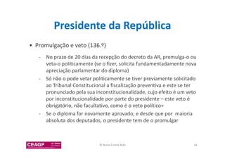 Presidente da República 
• Promulgação e veto (136.º) 
- No prazo de 20 dias da recepção do decreto da AR, promulga-o ou 
veta-o politicamente (se o fizer, solicita fundamentadamente nova 
apreciação parlamentar do diploma) 
- Só não o pode vetar politicamente se tiver previamente solicitado 
ao Tribunal Constitucional a fiscalização preventiva e este se ter 
pronunciado pela sua inconstitucionalidade, cujo efeito é um veto 
por inconstitucionalidade por parte do presidente – este veto é 
obrigatório, não facultativo, como é o veto político= 
- Se o diploma for novamente aprovado, e desde que por maioria 
absoluta dos deputados, o presidente tem de o promulgar 
© Nuno Cunha Rolo 34 
 