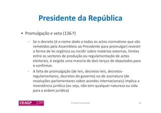 Presidente da República 
• Promulgação e veto (136.º) 
- Se o decreto (é o nome dado a todos os actos normativos que são 
remetidos pela Assembleia ao Presidente para promulgar) revestir 
a forma de lei orgânica ou incidir sobre matérias externas, limites 
entre os sectores de produção ou regulamentação de actos 
eleitorais, é exigida uma maioria de dois terços de deputados para 
o confirmar. 
- A falta de promulgação (de leis, decretos-leis, decretos-regulamentares, 
decretos do governo) ou de assinatura (de 
resoluções parlamentares sobre acordos internacionais) implica a 
inexistência jurídica (ou seja, não tem qualquer natureza ou vida 
para a ordem jurídica) 
© Nuno Cunha Rolo 35 
 