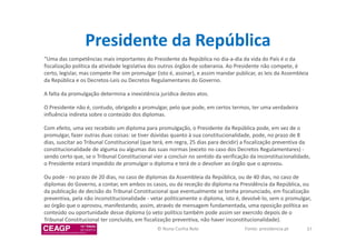 Presidente da República 
“Uma das competências mais importantes do Presidente da República no dia-a-dia da vida do País é o da 
fiscalização política da atividade legislativa dos outros órgãos de soberania. Ao Presidente não compete, é 
certo, legislar, mas compete-lhe sim promulgar (isto é, assinar), e assim mandar publicar, as leis da Assembleia 
da República e os Decretos-Leis ou Decretos Regulamentares do Governo. 
A falta da promulgação determina a inexistência jurídica destes atos. 
O Presidente não é, contudo, obrigado a promulgar, pelo que pode, em certos termos, ter uma verdadeira 
influência indireta sobre o conteúdo dos diplomas. 
Com efeito, uma vez recebido um diploma para promulgação, o Presidente da República pode, em vez de o 
promulgar, fazer outras duas coisas: se tiver dúvidas quanto à sua constitucionalidade, pode, no prazo de 8 
dias, suscitar ao Tribunal Constitucional (que terá, em regra, 25 dias para decidir) a fiscalização preventiva da 
constitucionalidade de alguma ou algumas das suas normas (exceto no caso dos Decretos Regulamentares) - 
sendo certo que, se o Tribunal Constitucional vier a concluir no sentido da verificação da inconstitucionalidade, 
o Presidente estará impedido de promulgar o diploma e terá de o devolver ao órgão que o aprovou. 
Ou pode - no prazo de 20 dias, no caso de diplomas da Assembleia da República, ou de 40 dias, no caso de 
diplomas do Governo, a contar, em ambos os casos, ou da receção do diploma na Presidência da República, ou 
da publicação de decisão do Tribunal Constitucional que eventualmente se tenha pronunciado, em fiscalização 
preventiva, pela não inconstitucionalidade - vetar politicamente o diploma, isto é, devolvê-lo, sem o promulgar, 
ao órgão que o aprovou, manifestando, assim, através de mensagem fundamentada, uma oposição política ao 
conteúdo ou oportunidade desse diploma (o veto político também pode assim ser exercido depois de o 
Tribunal Constitucional ter concluído, em fiscalização preventiva, não haver inconstitucionalidade). 
© Nuno Cunha Rolo Fonte: presidencia.pt 37 
 