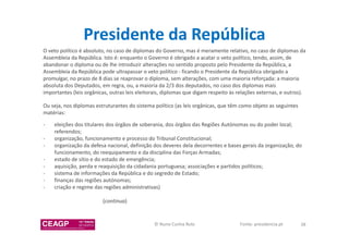 Presidente da República 
O veto político é absoluto, no caso de diplomas do Governo, mas é meramente relativo, no caso de diplomas da 
Assembleia da República. Isto é: enquanto o Governo é obrigado a acatar o veto político, tendo, assim, de 
abandonar o diploma ou de lhe introduzir alterações no sentido proposto pelo Presidente da República, a 
Assembleia da República pode ultrapassar o veto político - ficando o Presidente da República obrigado a 
promulgar, no prazo de 8 dias se reaprovar o diploma, sem alterações, com uma maioria reforçada: a maioria 
absoluta dos Deputados, em regra, ou, a maioria da 2/3 dos deputados, no caso dos diplomas mais 
importantes (leis orgânicas, outras leis eleitorais, diplomas que digam respeito às relações externas, e outros). 
Ou seja, nos diplomas estruturantes do sistema político (as leis orgânicas, que têm como objeto as seguintes 
matérias: 
- eleições dos titulares dos órgãos de soberania, dos órgãos das Regiões Autónomas ou do poder local; 
referendos; 
- organização, funcionamento e processo do Tribunal Constitucional; 
- organização da defesa nacional, definição dos deveres dela decorrentes e bases gerais da organização, do 
funcionamento, do reequipamento e da disciplina das Forças Armadas; 
- estado de sítio e do estado de emergência; 
- aquisição, perda e reaquisição da cidadania portuguesa; associações e partidos políticos; 
- sistema de informações da República e do segredo de Estado; 
- finanças das regiões autónomas; 
- criação e regime das regiões administrativas) 
(continua) 
© Nuno Cunha Rolo Fonte: presidencia.pt 38 
 