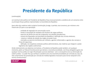 Presidente da República 
(continuação) 
um eventual veto político do Presidente da República força necessariamente a existência de um consenso entre 
as principais forças políticas representadas na Assembleia da República 
(para além das matérias onde a própria Constituição já exige, à partida, esse consenso, por reclamar uma 
maioria de 2/3 para a sua aprovação: 
- entidade de regulação da comunicação social; 
- limites à renovação de mandatos dos titulares de cargos políticos; 
- exercício do direito de voto dos emigrantes nas eleições presidenciais; 
- número de Deputados da Assembleia da República e definição dos círculos eleitorais; 
- sistema e método de eleição dos órgãos do poder local; 
- restrições ao exercício de direitos por militares, agentes militarizados e agentes dos serviços e 
forças de segurança; 
- definição, nos respetivos estatutos político-administrativos, das matérias que integram o poder 
legislativo das regiões autónomas). 
Ainda relativamente aos diplomas normativos, o Presidente da República pode também, em qualquer 
momento, pedir ao Tribunal Constitucional que declare a inconstitucionalidade, com força obrigatória geral, de 
qualquer norma jurídica em vigor (fiscalização sucessiva abstrata) - com a consequência da sua eliminação da 
ordem jurídica - ou pedir-lhe que verifique a existência de uma inconstitucionalidade por omissão (ou seja, do 
não cumprimento da Constituição por omissão de medida legislativa necessária para tornar exequível certa 
norma constitucional).” 
© Nuno Cunha Rolo Fonte: presidencia.pt 39 
 