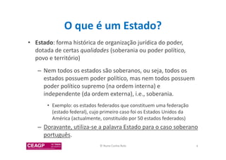 O que é um Estado? 
• Estado: forma histórica de organização jurídica do poder, 
dotada de certas qualidades (soberania ou poder político, 
povo e território) 
– Nem todos os estados são soberanos, ou seja, todos os 
estados possuem poder político, mas nem todos possuem 
poder político supremo (na ordem interna) e 
independente (da ordem externa), i.e., soberania. 
• Exemplo: os estados federados que constituem uma federação 
(estado federal), cujo primeiro caso foi os Estados Unidos da 
América (actualmente, constituído por 50 estados federados) 
– Doravante, utiliza-se a palavra Estado para o caso soberano 
português. 
© Nuno Cunha Rolo 4 
 