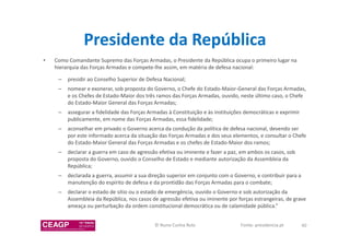 Presidente da República 
• Como Comandante Supremo das Forças Armadas, o Presidente da República ocupa o primeiro lugar na 
hierarquia das Forças Armadas e compete-lhe assim, em matéria de defesa nacional: 
– presidir ao Conselho Superior de Defesa Nacional; 
– nomear e exonerar, sob proposta do Governo, o Chefe do Estado-Maior-General das Forças Armadas, 
e os Chefes de Estado-Maior dos três ramos das Forças Armadas, ouvido, neste último caso, o Chefe 
do Estado-Maior General das Forças Armadas; 
– assegurar a fidelidade das Forças Armadas à Constituição e às instituições democráticas e exprimir 
publicamente, em nome das Forças Armadas, essa fidelidade; 
– aconselhar em privado o Governo acerca da condução da política de defesa nacional, devendo ser 
por este informado acerca da situação das Forças Armadas e dos seus elementos, e consultar o Chefe 
do Estado-Maior General das Forças Armadas e os chefes de Estado-Maior dos ramos; 
– declarar a guerra em caso de agressão efetiva ou iminente e fazer a paz, em ambos os casos, sob 
proposta do Governo, ouvido o Conselho de Estado e mediante autorização da Assembleia da 
República; 
– declarada a guerra, assumir a sua direção superior em conjunto com o Governo, e contribuir para a 
manutenção do espírito de defesa e da prontidão das Forças Armadas para o combate; 
– declarar o estado de sítio ou o estado de emergência, ouvido o Governo e sob autorização da 
Assembleia da República, nos casos de agressão efetiva ou iminente por forças estrangeiras, de grave 
ameaça ou perturbação da ordem constitucional democrática ou de calamidade pública.” 
© Nuno Cunha Rolo Fonte: presidencia.pt 40 
 
