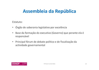 Assembleia da República 
Estatuto: 
• Órgão de soberania legislativo por excelência 
• Base da formação do executivo (Governo) que perante ela é 
responsável 
• Principal fórum de debate político e de fiscalização da 
actividade governamental 
© Nuno Cunha Rolo 43 
 