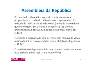 Assembleia da República 
- Os deputados são eleitos segundo o sistema eleitoral 
proporcional e o método utilizado para o apuramento é o 
método da média mais alta de Hondt (nome do matemático 
que o inventou), em círculos plurinominais (os círculos 
uninominais são possíveis, mas não estão implementados) 
(149.º) 
- É proibida a exigência de uma percentagem mínima de votos 
nacional mínima como condição para a eleição de deputados 
(152.º/1) 
- O mandato dos deputados é de quatro anos, correspondendo 
este período a uma legislatura (quadriénio). 
© Nuno Cunha Rolo 46 
 