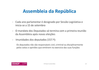 Assembleia da República 
- Cada ano parlamentar é designado por Sessão Legislativa e 
inicia-se a 15 de setembro 
- O mandato dos Deputados só termina com a primeira reunião 
da Assembleia após novas eleições 
- Imunidades dos deputados (157.º): 
Os deputados não são responsáveis civil, criminal ou disciplinarmente 
pelos votos e opiniões que emitirem no exercício das suas funções 
© Nuno Cunha Rolo 47 
 