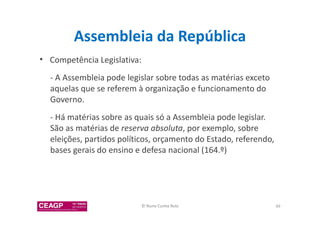 Assembleia da República 
• Competência Legislativa: 
- A Assembleia pode legislar sobre todas as matérias exceto 
aquelas que se referem à organização e funcionamento do 
Governo. 
- Há matérias sobre as quais só a Assembleia pode legislar. 
São as matérias de reserva absoluta, por exemplo, sobre 
eleições, partidos políticos, orçamento do Estado, referendo, 
bases gerais do ensino e defesa nacional (164.º) 
© Nuno Cunha Rolo 49 
 