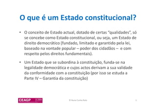 O que é um Estado constitucional? 
• O conceito de Estado actual, dotado de certas “qualidades”, só 
se concebe como Estado constitucional, ou seja, um Estado de 
direito democrático (fundado, limitado e garantido pela lei, 
baseado na vontade popular – poder dos cidadãos – e com 
respeito pelos direitos fundamentais). 
• Um Estado que se subordina à constituição, funda-se na 
legalidade democrática e cujos actos derivam a sua validade 
da conformidade com a constituição (por isso se estuda a 
Parte IV – Garantia da constituição) 
© Nuno Cunha Rolo 5 
 
