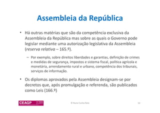 Assembleia da República 
• Há outras matérias que são da competência exclusiva da 
Assembleia da República mas sobre as quais o Governo pode 
legislar mediante uma autorização legislativa da Assembleia 
(reserva relativa – 165.º). 
– Por exemplo, sobre direitos liberdades e garantias, definição de crimes 
e medidas de segurança, impostos e sistema fiscal, política agrícola e 
monetária, arrendamento rural e urbano, competência dos tribunais, 
serviços de informação. 
• Os diplomas aprovados pela Assembleia designam-se por 
decretos que, após promulgação e referenda, são publicados 
como Leis (166.º) 
© Nuno Cunha Rolo 50 
 