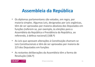 Assembleia da República 
• Os diplomas parlamentares são votados, em regra, por 
maioria simples. Algumas Leis, designadas por Leis orgânicas, 
têm de ser aprovadas por maioria absoluta dos Deputados em 
funções (referem-se, por exemplo, às eleições para a 
Assembleia da República e Presidência da República, ao 
referendo, à defesa nacional) (168.º) 
• As Leis que aprovam alterações à Constituição chamam-se 
Leis Constitucionais e têm de ser aprovadas por maioria de 
2/3 dos Deputados em funções 
• As restantes deliberações da Assembleia têm a forma de 
Resolução (166.º) 
© Nuno Cunha Rolo 51 
 
