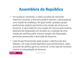 Assembleia da República 
• Em qualquer momento, e sobre assuntos de relevante 
interesse nacional, o Governo poderá solicitar a aprovação de 
uma moção de confiança. De igual modo, qualquer grupo 
parlamentar poderá apresentar uma moção de censura ao 
Governo. A aprovação de uma moção de censura pela maioria 
absoluta dos Deputados em funções ou a rejeição de uma 
moção de confiança pela maioria simples dos Deputados 
presentes provocarão a demissão do Governo. 
• Cada Grupo Parlamentar pode propor a abertura de dois 
debates, em cada sessão legislativa (ano parlamentar), sobre 
assuntos de política geral ou sectorial. A este tipo de iniciativa 
chama-se interpelação ao Governo. 
© Nuno Cunha Rolo 53 
 
