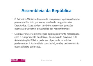 Assembleia da República 
• O Primeiro-Ministro deve ainda comparecer quinzenalmente 
perante o Plenário para uma sessão de perguntas dos 
Deputados. Estes podem também apresentar questões 
escritas ao Governo, designadas por requerimentos. 
• Qualquer matéria de interesse público relevante relacionada 
com o cumprimento das leis ou dos actos do Governo e da 
Administração Pública pode ser objecto de inquérito 
parlamentar. A Assembleia constituirá, então, uma comissão 
eventual para cada caso. 
© Nuno Cunha Rolo 54 
 