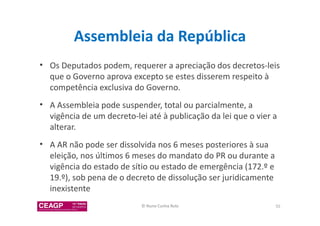 Assembleia da República 
• Os Deputados podem, requerer a apreciação dos decretos-leis 
que o Governo aprova excepto se estes disserem respeito à 
competência exclusiva do Governo. 
• A Assembleia pode suspender, total ou parcialmente, a 
vigência de um decreto-lei até à publicação da lei que o vier a 
alterar. 
• A AR não pode ser dissolvida nos 6 meses posteriores à sua 
eleição, nos últimos 6 meses do mandato do PR ou durante a 
vigência do estado de sítio ou estado de emergência (172.º e 
19.º), sob pena de o decreto de dissolução ser juridicamente 
inexistente 
© Nuno Cunha Rolo 55 
 