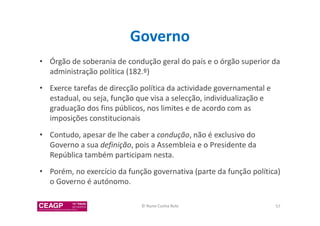 Governo 
• Órgão de soberania de condução geral do país e o órgão superior da 
administração política (182.º) 
• Exerce tarefas de direcção política da actividade governamental e 
estadual, ou seja, função que visa a selecção, individualização e 
graduação dos fins públicos, nos limites e de acordo com as 
imposições constitucionais 
• Contudo, apesar de lhe caber a condução, não é exclusivo do 
Governo a sua definição, pois a Assembleia e o Presidente da 
República também participam nesta. 
• Porém, no exercício da função governativa (parte da função política) 
o Governo é autónomo. 
© Nuno Cunha Rolo 57 
 