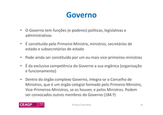 Governo 
• O Governo tem funções (e poderes) políticas, legislativas e 
administrativas 
• É constituído pelo Primeiro-Ministro, ministros, secretários de 
estado e subsecretários de estado 
• Pode ainda ser constituído por um ou mais vice-primeiros-ministros 
• É da exclusiva competência do Governo a sua orgânica (organização 
e funcionamento) 
• Dentro do órgão complexo Governo, integra-se o Conselho de 
Ministros, que é um órgão colegial formado pelo Primeiro-Ministro, 
Vice-Primeiros-Ministros, se os houver, e pelos Ministros. Podem 
ser convocados outros membros do Governo (184.º) 
© Nuno Cunha Rolo 59 
 