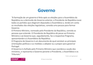 Governo 
“A formação de um governo é feita após as eleições para a Assembleia da 
República ou a demissão do Governo anterior, o Presidente da República ouve 
todos os partidos que elegeram deputados à Assembleia e, tendo em conta 
os resultados das eleições legislativas, convida uma pessoa para formar 
Governo. 
O Primeiro-Ministro, nomeado pelo Presidente da República, convida as 
pessoas que entende. O Presidente da República dá posse ao Primeiro- 
Ministro e ao Governo que, seguidamente, faz o respectivo Programa, 
apresentando-o à Assembleia da República. 
O Programa do Governo é um documento do qual constam as principais 
orientações políticas e as medidas a adoptar ou a propor para governar 
Portugal. 
O Governo é chefiado pelo Primeiro-Ministro que coordena a acção dos 
ministros, e representa o Governo perante o Presidente, a Assembleia e os 
Tribunais.” 
Fonte: portugal.gov.pt 
© Nuno Cunha Rolo 61 
 