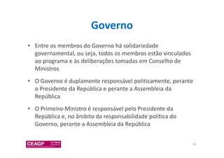 Governo 
• Entre os membros do Governo há solidariedade 
governamental, ou seja, todos os membros estão vinculados 
ao programa e às deliberações tomadas em Conselho de 
Ministros 
• O Governo é duplamente responsável politicamente, perante 
o Presidente da República e perante a Assembleia da 
República 
• O Primeiro-Ministro é responsável pelo Presidente da 
República e, no âmbito da responsabilidade política do 
Governo, perante a Assembleia da República 
62 
 