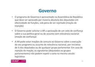 Governo 
• O programa de Governo é apresentado na Assembleia da República 
que deve ser aprovado por maioria absoluta dos deputados em 
efectividade de funções, sob pena de ser rejeitado (moção de 
rejeição) 
• O Governo pode solicitar á AR a aprovação de um voto de confiança 
sobre a sua política geral ou de assunto com relevância nacional 
(moção de confiança) 
• A AR pode votar moções de censura ao Governo sobre a execução 
do seu programa ou assunto de relevância nacional, por iniciativa 
de ¼ dos deputados ou de qualquer grupo parlamentar. Em caso de 
rejeição da moção, os signatários (deputados ou grupos 
parlamentares) não podem repetir o acto na mesma sessão 
legislativa 
63 
 