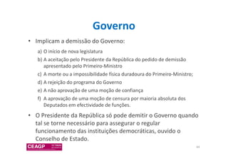 Governo 
• Implicam a demissão do Governo: 
a) O início de nova legislatura 
b) A aceitação pelo Presidente da República do pedido de demissão 
apresentado pelo Primeiro-Ministro 
c) A morte ou a impossibilidade física duradoura do Primeiro-Ministro; 
d) A rejeição do programa do Governo 
e) A não aprovação de uma moção de confiança 
f) A aprovação de uma moção de censura por maioria absoluta dos 
Deputados em efectividade de funções. 
• O Presidente da República só pode demitir o Governo quando 
tal se torne necessário para assegurar o regular 
funcionamento das instituições democráticas, ouvido o 
Conselho de Estado. 
64 
 