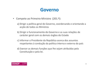 Governo 
• Compete ao Primeiro-Ministro (201.º): 
a) Dirigir a política geral do Governo, coordenando e orientando a 
acção de todos os Ministros 
b) Dirigir o funcionamento do Governo e as suas relações de 
carácter geral com os demais órgãos do Estado 
c) Informar o Presidente da República acerca dos assuntos 
respeitantes à condução da política interna e externa do país 
d) Exercer as demais funções que lhe sejam atribuídas pela 
Constituição e pela lei. 
68 
 