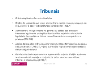 Tribunais 
• O único órgão de soberania não eleito 
• Órgãos de soberania que visam administrar a justiça em nome do povo, ou 
seja, exercer o poder judicial (função jurisdicional) (201.º) 
• Administrar a justiça consiste na garantia da defesa dos direitos e 
interesses legalmente protegidos dos cidadãos, reprimir a violação da 
legalidade democrática e dirimir os conflitos de interesses públicos e 
privados (202.º/2) 
• Apesar da lei poder institucionalizar instrumentos e formas de composição 
não jurisdicional (202.º/4), vigora o princípio-regra do monopólio estadual 
da função jurisdicional 
• Os tribunais são independentes e apenas estão sujeitos à lei (lei aqui é no 
sentido material, ou seja, o conjunto de todos os actos normativos: 
internos e internacionais)(203.º) 
© Nuno Cunha Rolo 71 
 