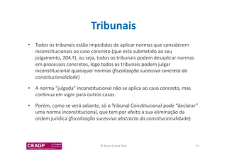 Tribunais 
• Todos os tribunais estão impedidos de aplicar normas que considerem 
inconstitucionais ao caso concreto (que está submetido ao seu 
julgamento, 204.º), ou seja, todos os tribunais podem desaplicar normas 
em processos concretos, logo todos os tribunais podem julgar 
inconstitucional quaisquer normas (fiscalização sucessiva concreta da 
constitucionalidade) 
• A norma “julgada” inconstitucional não se aplica ao caso concreto, mas 
continua em vigor para outros casos. 
• Porém, como se verá adiante, só o Tribunal Constitucional pode “declarar” 
uma norma inconstitucional, que tem por efeito a sua eliminação da 
ordem jurídica (fiscalização sucessiva abstracta da constitucionalidade) 
© Nuno Cunha Rolo 72 
 