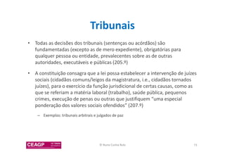 Tribunais 
• Todas as decisões dos tribunais (sentenças ou acórdãos) são 
fundamentadas (excepto as de mero expediente), obrigatórias para 
qualquer pessoa ou entidade, prevalecentes sobre as de outras 
autoridades, executáveis e públicas (205.º) 
• A constituição consagra que a lei possa estabelecer a intervenção de juízes 
sociais (cidadãos comuns/leigos da magistratura, i.e., cidadãos tornados 
juízes), para o exercício da função jurisdicional de certas causas, como as 
que se referiam a matéria laboral (trabalho), saúde pública, pequenos 
crimes, execução de penas ou outras que justifiquem “uma especial 
ponderação dos valores sociais ofendidos” (207.º) 
– Exemplos: tribunais arbitrais e julgados de paz 
© Nuno Cunha Rolo 73 
 