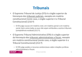 Tribunais 
• O Supremo Tribunal de Justiça (STJ) é o órgão superior da 
hierarquia dos tribunais judiciais, excepto em matéria 
constitucional (neste caso, o órgão superior é o Tribunal 
Constitucional) (210.º) 
– O STJ julga causas em matéria cível, em matéria penal e em matéria 
social, bem como todas as que não sejam atribuídas a outros tribunais 
(competência residual) (211.º). 
• O Supremo Tribunal Administrativo (STA) é o órgão superior 
da hierarquia dos tribunais administrativos e fiscais, excepto 
em matéria constitucional (neste caso, o órgão superior é o 
Tribunal Constitucional) (212.º) 
– O STA julga acções e recursos contenciosos sobre relações jurídicas 
administrativas e fiscais 
© Nuno Cunha Rolo 76 
 