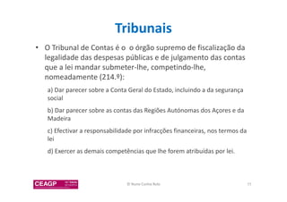 Tribunais 
• O Tribunal de Contas é o o órgão supremo de fiscalização da 
legalidade das despesas públicas e de julgamento das contas 
que a lei mandar submeter-lhe, competindo-lhe, 
nomeadamente (214.º): 
a) Dar parecer sobre a Conta Geral do Estado, incluindo a da segurança 
social 
b) Dar parecer sobre as contas das Regiões Autónomas dos Açores e da 
Madeira 
c) Efectivar a responsabilidade por infracções financeiras, nos termos da 
lei 
d) Exercer as demais competências que lhe forem atribuídas por lei. 
© Nuno Cunha Rolo 77 
 