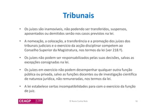 Tribunais 
• Os juízes são inamovíveis, não podendo ser transferidos, suspensos, 
aposentados ou demitidos senão nos casos previstos na lei. 
• A nomeação, a colocação, a transferência e a promoção dos juízes dos 
tribunais judiciais e o exercício da acção disciplinar competem ao 
Conselho Superior da Magistratura, nos termos da lei (ver 218.º). 
• Os juízes não podem ser responsabilizados pelas suas decisões, salvas as 
excepções consignadas na lei. 
• Os juízes em exercício não podem desempenhar qualquer outra função 
pública ou privada, salvo as funções docentes ou de investigação científica 
de natureza jurídica, não remuneradas, nos termos da lei. 
• A lei estabelece certas incompatibilidades para com o exercício da função 
de juiz. 
© Nuno Cunha Rolo 78 
 