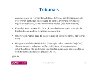 Tribunais 
• A competência de representar o Estado, defender os interesses que a lei 
determinar, participar na execução da política criminal definida pelos 
órgãos de soberania, cabe ao Ministério Público (não é um tribunal) 
• Cabe-lhe, assim, o exercício da acção penal orientada pelo princípio da 
legalidade e defender a legalidade democrática 
• O Ministério Público goza de estatuto próprio e de autonomia, nos termos 
da lei 
• Os agentes do Ministério Público (são magistrados, mas não são juízes) 
são responsáveis pelas suas acções e decisões, hierarquicamente 
subordinados, e não podem ser transferidos, suspensos, aposentados ou 
demitidos senão nos casos previstos na lei. 
(219.º) 
© Nuno Cunha Rolo 79 
 
