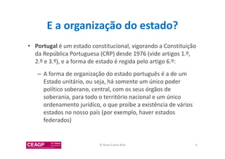 E a organização do estado? 
• Portugal é um estado constitucional, vigorando a Constituição 
da República Portuguesa (CRP) desde 1976 (vide artigos 1.º, 
2.º e 3.º), e a forma de estado é regida pelo artigo 6.º: 
– A forma de organização do estado português é a de um 
Estado unitário, ou seja, há somente um único poder 
político soberano, central, com os seus órgãos de 
soberania, para todo o território nacional e um único 
ordenamento jurídico, o que proíbe a existência de vários 
estados no nosso país (por exemplo, haver estados 
federados) 
© Nuno Cunha Rolo 8 
 
