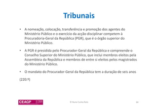 Tribunais 
• A nomeação, colocação, transferência e promoção dos agentes do 
Ministério Público e o exercício da acção disciplinar competem à 
Procuradoria-Geral da República (PGR), que é o órgão superior do 
Ministério Público. 
• A PGR é presidida pelo Procurador-Geral da República e compreende o 
Conselho Superior do Ministério Público, que inclui membros eleitos pela 
Assembleia da República e membros de entre si eleitos pelos magistrados 
do Ministério Público. 
• O mandato do Procurador-Geral da República tem a duração de seis anos 
(220.º) 
© Nuno Cunha Rolo 80 
 