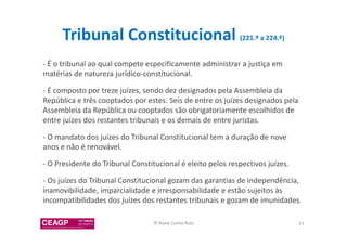 Tribunal Constitucional (221.º a 224.º) 
- É o tribunal ao qual compete especificamente administrar a justiça em 
matérias de natureza jurídico-constitucional. 
- É composto por treze juízes, sendo dez designados pela Assembleia da 
República e três cooptados por estes. Seis de entre os juízes designados pela 
Assembleia da República ou cooptados são obrigatoriamente escolhidos de 
entre juízes dos restantes tribunais e os demais de entre juristas. 
- O mandato dos juízes do Tribunal Constitucional tem a duração de nove 
anos e não é renovável. 
- O Presidente do Tribunal Constitucional é eleito pelos respectivos juízes. 
- Os juízes do Tribunal Constitucional gozam das garantias de independência, 
inamovibilidade, imparcialidade e irresponsabilidade e estão sujeitos às 
incompatibilidades dos juízes dos restantes tribunais e gozam de imunidades. 
© Nuno Cunha Rolo 81 
 