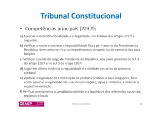 Tribunal Constitucional 
• Competências principais (223.º): 
a) Apreciar a inconstitucionalidade e a ilegalidade, nos termos dos artigos 277.º e 
seguintes 
b) Verificar a morte e declarar a impossibilidade física permanente do Presidente da 
República, bem como verificar os impedimentos temporários do exercício das suas 
funções 
c) Verificar a perda do cargo de Presidente da República, nos casos previstos no n.º 3 
do artigo 129.º e no n.º 3 do artigo 130.º 
d) Julgar em última instância a regularidade e a validade dos actos de processo 
eleitoral 
e) Verificar a legalidade da constituição de partidos políticos e suas coligações, bem 
como apreciar a legalidade das suas denominações, siglas e símbolos, e ordenar a 
respectiva extinção 
f) Verificar previamente a constitucionalidade e a legalidade dos referendos nacionais, 
regionais e locais 
© Nuno Cunha Rolo 82 
 