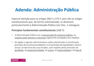 Adenda: Administração Pública 
Especial atenção para os artigos 266.º a 272.º, pois são os artigos 
constitucionais que, de forma sistematizada, se destinam 
particularmente à Administração Pública (ver Doc. 1 entregue). 
Princípios fundamentais constitucionais (266.º): 
• A Administração Pública visa a prossecução do interesse público, no 
respeito pelos direitos e interesses legalmente protegidos dos cidadãos. 
• Os órgãos e agentes administrativos estão subordinados à Constituição 
(princípio da constitucionalidade) e à lei (princípio da legalidade) e devem 
actuar, no exercício das suas funções, com respeito pelos princípios da 
igualdade, da proporcionalidade, da justiça, da imparcialidade e da boa fé. 
© Nuno Cunha Rolo 83 
 
