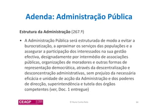 Adenda: Administração Pública 
Estrutura da Administração (267.º) 
• A Administração Pública será estruturada de modo a evitar a 
burocratização, a aproximar os serviços das populações e a 
assegurar a participação dos interessados na sua gestão 
efectiva, designadamente por intermédio de associações 
públicas, organizações de moradores e outras formas de 
representação democrática, através da descentralização e 
desconcentração administrativas, sem prejuízo da necessária 
eficácia e unidade de acção da Administração e dos poderes 
de direcção, superintendência e tutela dos órgãos 
competentes (ver, Doc. 1 entregue) 
© Nuno Cunha Rolo 84 
 